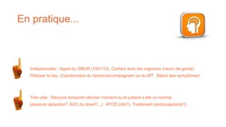 En pratique...
Indispensable : Appel du SMUR (100/112). Contact avec les urgences (neuro de garde).
Préciser le lieu. Coordonnées du témoin/accompagnant ou du MT. Début des symptômes!
Très utile : Décours temporel (dernier moment ou le patient a été vu normal,
plusieurs épisodes?, AVC du réveil?...). ATCD (chir?). Traitement (anticoagulants?).
 