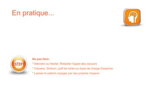 En pratique...
Ne pas faire:
* Attendre ou hésiter. Retarder l'appel des secours.
* Clexane, Sintrom, puff de nitrés ou dose de charge d'aspirine.
* Laisser le patient voyager par ses propres moyens.
 