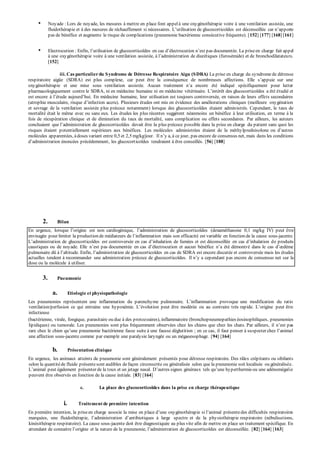 • Noyade : Lors de noyade, les mesures à mettre en place font appel à une oxygénothérapie voire à une ventilation assistée, une 
fluidothérap ie et à des mesures de réchauffement si nécessaires. L’utilisation de glucocorticoïdes est déconseillée car n’ap p orte 
pas de bénéfice et augmente le risque de complications (pneumonie bactérienne consécutive fréquente). [152] [177] [168] [161] 
• Electrocution : Enfin, l’utilisation de glucocorticoïdes en cas d’électrocution n’est p as documentée. La p rise en charge fait appel 
à une oxy génothérap ie voire à une ventilation assistée, à l’administration de diurétiques (furosémide) et de bronchodilatateurs. 
[152] 
iii. Cas particulier du Syndrome de Détresse Respiratoire Aigu (SDRA) La prise en charge du syndrome de détresse 
resp iratoire aigüe (SDRA) est p lus comp lexe, car p eut être la conséquence de nombreuses affections. Elle s’ap p uie sur une 
oxy génothérap ie et une mise sous ventilation assistée. Aucun traitement n’a encore été indiqué sp écifiquement p our lutter 
p harmacologiquement contre le SDRA, ni en médecine humaine ni en médecine vétérinaire. L’intérêt des glucocorticoïdes a été étudié et 
est encore à l’étude aujourd’hui. En médecine humaine, leur utilisation est toujours controversée, en raison de leurs effets secondaires 
(atrop hie musculaire, risque d’infection accru). Plusieurs études ont mis en évidence des améliorations cliniques (meilleure oxygénation 
et sevrage de la ventilation assistée plus précoce notamment) lorsque des glucocorticoïdes étaient administrés. Cependant, le taux de 
mortalité était le même avec ou sans eux. Les études les plus récentes suggèrent néanmoins un bénéfice à leur utilisation, en terme à la 
fois de récupération clinique et de diminution du taux de mortalité, sans complication ou effets secondaires. Par ailleurs, les auteurs 
concluaient que l’administration de glucocorticoïdes devait être la p lus p récoce p ossible dans la p rise en charge du p atient sans quoi les 
risques étaient potentiellement supérieurs aux bénéfices. Les molécules administrées étaient de la méthy lp rednisolone ou d’autres 
molécules ap p arentées, à doses variant entre 0,5 et 2,5 mg/kg/jour. Il n’y a, à ce jour, p as encore de consensus net, mais dans les conditions 
d’administration énoncées p récédemment, les glucocort icoïdes tendraient à être conseillés. [56] [188] 
2. Bilan 
En urgence, lorsque l’origine est non cardiogénique, l’administration de glucocorticoïdes (dexaméthasone 0,1 mg/kg IV) p eut être 
envisagée p our limiter la p roduction de médiateurs de l’inflammation mais son efficacité est variable en fonction de la cause sous-jacente. 
L’administration de glucocorticoïdes est controversée en cas d’inhalation de fumées et est déconseillée en cas d’inhalation de produits 
caustiques ou de noy ade. Elle n’est p as documentée en cas d’électrocution et aucun bénéfice n’a été démontr é dans le cas d’oedème 
p ulmonaire dû à l’altitude. Enfin, l’administration de glucocorticoïdes en cas de SDRA est encore discutée et controversée mais les études 
actuelles tendent à recommander une administration p récoce de glucocorticoïdes. Il n’y a cep endant pas encore de consensus net sur la 
dose ou la molécule à utiliser. 
3. Pneumonie 
a. Etiologie et physiopathologie 
Les p neumonies rep résentent une inflammation du p arenchyme p ulmonaire. L’inflammation p rovoque une modification du ratio 
ventilation/perfusion ce qui entraine une hy p oxémie. L’évolution p eut être modérée ou au contraire très rap ide. L’origine p eut être 
infectieuse 
(bactérienne, virale, fongique, parasitaire ou due à des protozoaires), inflammatoire (bronchopneumopathies éosinophiliques, pneumonies 
lipidiques) ou tumorale. Les pneumonies sont plus fréquemment observées chez les chiens que chez les chats. Par ailleurs, il n’est p as 
rare chez le chien qu’une p neumonie bactérienne fasse suite à une fausse déglutition ; en ce cas, il faut p enser à su sp ecter chez l’animal 
une affection sous-jacente comme par exemple une paralysie laryngée ou un mégaoesophage. [94] [164] 
b. Présentation clinique 
En urgence, les animaux atteints de pneumonie sont généralement présentés pour détresse respiratoire. Des râles crépitants ou sibilants 
selon la quantité de fluide présente sont audibles de façon circonscrite ou généralisée selon que la pneumonie soit localisée ou généralisée. 
L’animal p eut également p résenter de la toux et un jetage nasal. D’autres signes généraux tels qu’une hy p erthermie ou une adénomégalie 
peuvent être observés en fonction de la cause initiale. [83] [164] 
c. La place des glucocorticoïdes dans la prise en charge thérapeutique 
i. Traitement de première intention 
En première intention, la prise en charge associe la mise en p lace d’une oxy génothérap ie si l’animal p résente des difficultés resp iratoires 
marquées, une fluidothérap ie, l’administration d’antibiotiques à large sp ectre et de la p hy siothérap ie resp iratoire (nébulisations, 
kinésithérapie respiratoire). La cause sous-jacente doit être diagnostiquée au plus vite afin de mettre en place un traitement spécifique. En 
attendant de connaitre l’origine et la nature de la p neumonie, l’administration de glucocorticoïdes est déconseillée. [82] [164] [163] 
 