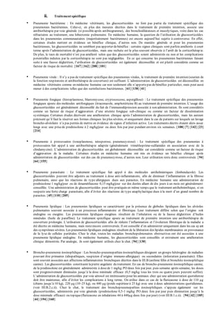 ii. Traitement spécifique 
• Pneumonie bactérienne : En médecine vétérinaire, les glucocorticoïdes ne font pas partie du traitement spécifique des 
pneumonies bactériennes. Celui-ci, en plus des mesures décrites dans le traitement de première intention, associe une 
antibiothérapie par voie générale (si possible après antibiogramme), des bronchodilatateurs et mucolytiques, voire dans les cas 
réfractaires au traitement, une lobectomie p ulmonaire. En médecine humaine, la question de l’utilisation de glucocorticoïdes 
dans les pneumonies communautaires (majoritairement bactériennes) est encore aujourd’hui sujette à controverse. En effet, 
certaines études mettent en évidence un bénéfice clinique, d’autres non. De manière générale et p our les p neumonies 
bactériennes, les glucocorticoïdes ne semblent pas apporter de bénéfice : certains signes cliniques sont parfois améliorés à court 
terme ap rès l’administration de glucocorticoïdes, mais une rechute est le p lus souvent observée à l’arrêt de la corticothérap ie. 
De p lus, le taux de mortalité n’est pas amélioré selon que des glucocorticoïdes soient administrés ou non et les complications 
potentielles induites par la corticothérapie ne sont pas négligeables. En ce qui concerne les pneumonies bactériennes faisant 
suite à une fausse déglutition, l’utilisation de glucocorticoïdes est également déconseillée et est plutôt considérée comme un 
facteur de risque de mortalité. [167] [162] [208] [101] 
• Pneumonie virale : Il n’y a p as de traitement sp écifique des p neumonies virales, le traitement de p remière int ention (soutien de 
la fonction resp iratoire et antibiothérap ie de couverture) est suffisant. L’administration de glucocorticoïdes est déconseillée en 
médecine vétérinaire comme en médecine humaine car non seulement elle n’ap p orte p as de bénéfice p articulier, mais peut aussi 
mener à des complications telles que des surinfections bactériennes. [61] [138] [41] 
• Pneumonie fongique (histoplasmose, blastomycose, cryptococcose, aspergillose) : Le traitement spécifique des pneumonies 
fongiques ajoute des molécules antifongiques (itraconazole, amp hotéricine B) au traitement de p remière intention. L’usage des 
glucocorticoïdes est généralement déconseillé du fait de l’immunodép ression associée à son administration. Ils sont considérés 
comme un facteur de risque d’aggravation d’une atteinte fongique sub-clinique ou comme un facteur de dissémination 
sy stémique. Certaines études décrivent une amélioration clinique ap rès l’administration de glucocorticoïdes, mais les auteurs 
p récisent qu’il faut la réserver aux formes cliniques les plus sévères, et uniquement dans le cas de patients sur lesquels un lavage 
broncho-alvéolaire n’a p as p ermis de mettre en évidence de signes d’infection active. Les traitements décrits étaient alors assez 
longs avec une prise de prednisolone à 2 mg/kg/jour ou deux fois par jour pendant environ six semaines. [108] [7] [142] [23] 
[214] 
• Pneumonie à protozoaires (toxoplasmose, néosporose, pneumocystose) : Le traitement spécifique des pneumonies à 
protozoaires fait appel à une antibiothérapie adaptée (généralement triméthoprime-sulfamides en association avec de la 
clindamy cine). L’administration de glucocorticoïdes est globalement déconseillée car considérée comme un facteur de risque 
d’aggravation de la maladie. Certaines études en médecine humaine ont mis en évidence un bénéfice clinique après 
administration de glucocorticoïdes sur des cas de p neumocy stose, d’autres non. Leur utilisation reste donc controversée. [94] 
[64] [155] 
• Pneumonie parasitaire : Le traitement spécifique fait appel à des molécules antihelmintiques (fenbendazole). Les 
glucocorticoïdes peuvent être adjoints au traitement à dose anti-inflammatoire, afin de diminuer l’inflammation et la fibrose 
pulmonaire, ainsi que les réactions de type allergiques dues aux parasites. En médecine humaine une administration de 
prednisolone 1 mg/kg/jour ou de dexaméthasone 0,15 mg/kg/jour sur des durées allant de dix jours à un mois est généralement 
conseillée. Une administration de glucocorticoïdes peut être pratiquée en même temps que le traitement antihelminthique, si on 
susp ecte une forte charge p arasitaire, afin d’éviter des réactions de ty p e anap hy lactique dues à la mort d’un grand nombre de 
parasites. [45] [110] [205] 
• Pneumonie lipidique : Les pneumonies lipidiques se caractérisent par la présence de globules lipidiques dans les alvéoles 
p ulmonaires souvent associée à un p rocessus inflammatoire et fibrotique. Leur traitement diffère selon que l’origine soit 
endogène ou exogène. Les p neumonies lip idiques exogènes résultent de l’inhalation ou de la fausse déglutition d’huiles 
minérales (huile de paraffine). Le traitement spécifique ajoute au traitement de première intention une antibiothérapie de 
couverture p rolongée. L’utilisation de glucocorticoïdes afin de réduire l’inflammation et l’évolution fibrotique de la maladie a 
été décrite en médecine humaine, mais reste encore controversée. Il est conseillé d’en administrer uniquement dans les cas ay ant 
des symptômes sévères. Les pneumonies lipidiques endogènes résultent de la libération des lipides membranaires en provenance 
de la lyse de cellules pariétales. Chez le chat, toutes les maladies bronchopulmonaires obstructives ont été associées à une 
pneumonie lipidique endogène. En médecine humaine, les glucocorticoïdes sont conseillés et entrainent une amélioration 
clinique démontrée. Par analogie, ils sont également utilisés chez le chat. [94] [130] 
• Broncho-pneumonie éosinophilique : Les broncho-pneumopathies éosinophiliques désignent un groupe hétérogène de maladies 
pouvant être primaires (idiop athiques, susp icion d’origine immuno-allergique) ou secondaires (infestation parasitaire). Elles 
sont souvent associées aux affections inflammatoires bronchiques décrites dans le III.B (asthme félin et bronchite éosinophilique 
canine). Les glucocorticoïdes constituent la pierre angulaire du traitement. En cas de broncho-pneumonie éosinophilique canine, 
de la prednisolone est généralement administrée à dose de 1 mg/kg PO deux fois par jour, puis semaine après semaine, les doses 
sont progressivement diminuées jusqu’à la dose minimale efficace (0,5 mg/kg tous les trois ou quatre jours p euvent suffire). 
L’administration de glucocorticoïdes p ar voie aérosol est intéressante p our les animaux chez qui une administration quotidienne 
doit être maintenue, afin d’éviter les comp lications à long terme. On utilise dans ce cas de la fluticasone à dose de 110 μg 
(chiens jusqu’à 10 kg), 220 μg (10–25 kg), ou 440 μg (poids supérieur à 25 kg) avec une à deux administrations quotidiennes. 
(voir III.B.2.c.ii). Chez le chat, le traitement des bronchop neumop athies éosinop hiliques s’ap p uie également sur les 
glucocorticoïdes, administrés par voie générale (prednisolone 0,5-1 mg/kg PO deux fois p ar jour p uis diminution jusqu’à la 
dose minimale efficace) ou topique (fluticasone en inhalations 44 à 440μg deux fois par jour) (voir III.B.1.c.ii). [94] [42] [185] 
[44] [194] [160] 
 