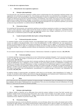 A. Atteinte des voies respiratoires hautes 
1. Obstruction des voies respiratoires supérieures 
a. Etiologie et physiopathologie 
Une obstruction des voies respiratoires supérieures se définit comme un rétrécissement des voies respiratoires supérieures menant à une 
augmentation de la résistance au p assage de l’air. Cette résistance p eut être associée à une obstruction fixe ou dy namique. Les sites 
anatomiques associés à une obstruction haute comprennent communément le larynx, le nasopharynx et les cavités nasales. Les causes à 
l’origine de l’obstruction p euvent être la p résence d’un abcès, d’un hématome, d’une tumeur, d’un p oly p e ou d’un corp s étranger. Un 
oedème du lary nx (origine inflammatoire, allergique ou traumatique) et une paralysie laryngée peuvent également mener à une obstruction. 
Enfin, les chiens et les chats de race brachycéphale présentent une anatomie particulière des voies respiratoires supérieures , qui constitue 
un facteur de risque de déclencher un syndrome obstructif. [82] [185] [164] 
b. Présentation clinique 
Les symp tômes de l’obstruction des voies resp iratoires sup érieures sont une détresse resp iratoire, un stridor et un cornage d ont l’intensité 
est p lus ou moins imp ortante. D’autres signes p euvent être associés en fonction de l’origine de l’obstruction : hy p erthermie (abcès, 
tumeur), épistaxis (hématome, corps étranger), jetage et éternuements (polype, corps étranger), modification de la voix et toux lors 
d’abreuvement ou d’alimentation (paralysie laryngée). [82] [185] [164] 
c. La place des glucocorticoïdes dans la prise en charge thérapeutique 
i. Traitement de première intention 
Le traitement d’urgence associe, en p remière intention, une oxy génothérap ie (cage à oxy gène, intubation voire trachéotomie en dernier 
recours), une sédation et des glucocorticoïdes à but et à dose anti-inflammatoire. En effet, l’inflammation des voies resp iratoires est 
associée à un rétrécissement de celles-ci, la résistance au p assage de l’air augmente, la toux s’aggrave, ce qui p erp étue l’inflammation. 
De la dexaméthasone 0,025-0,1 mg/kg IV est administrée au moment de la prise en charge puis deux fois par jour jusqu’à mise en p lace 
du traitement sp écifique. Il est également p ossible d’effectuer des nébulisations toutes les quatre heures si l’animal le tolère (fluticasone 
125 μg). 
En cas de réaction anap hy lactique ou d’oedème de Quincke, l’administration d’adrénaline est également nécessaire. [82] [185] [94] 
ii. Traitement spécifique 
Le traitement sp écifique consiste p our la p lup art des cas à lever l’obstruction p ar traitement chirurgical. C’est le cas p our les polypes, les 
tumeurs, les abcès, les corps étranger ne pouvant pas être retirés par voie endoscopique et la correction anatomique des animaux 
brachycéphales. [82] [94] [164] 
Les glucocorticoïdes peuvent trouver une place dans le traitement spécifique des affections laryngées inflammatoires. De la p rednisolone 
à dose anti-inflammatoire (0,5-1 mg/kg/jour) est ainsi conseillée sur de courtes durées p our les cas d’inflammation secondaire à une 
intubation et les lary ngites infectieuses bactériennes ou virales en comp lément d’une antibiothérap ie adap tée et ce jusqu’à amélioration 
des symp tômes. Il n’existe p as de traitement médical sp écifique de la p araly sie lary ngée, p our laquelle une ap p roche chirurgicale est 
également conseillée lorsque les difficultés resp iratoires de l’animal nuisent à sa qualité de vie. Des glucocorticoïdes peuvent cependant 
être utilisés à court terme à dose anti-inflammatoire, particulièrement si la paralysie laryngée est associée à une inflammation des 
aryténoïdes. [94] [185] [190] 
En médecine humaine, les glucocorticoïdes sont également utilisés dans les cas de laryngites virales (dexaméthasone 0,15 mg/kg). En 
revanche, ils sont décrits comme inefficace dans la prise en charge des inflammations post -extubation (sauf si l’administration est réalisée 
de manière préventive) ou des laryngo-trachéites bactériennes. [117] [86] [148] [76] 
d. Bilan 
Lors d’obstruction des voies resp iratoires sup érieures, des glucocorticoïdes sont administrés à dose anti-inflammatoire par voie générale 
ou en inhalation afin de réduire l’inflammation des voies respiratoires. Par la suite, une corticothérapie à dose anti-inflammatoire de courte 
durée (5 à 7 jours) peut être associée au traitement spécifique. 
2. Collapsus trachéal 
a. Etiologie et physiopathologie 
Le collapsus trachéal se caractérise par un affaissement dorso-ventral des anneaux trachéaux en raison d’une laxité anormale de la 
membrane trachéale dorsale rencontrée presque exclusivement chez le chien. Il peut se localiser soit en région cervicale, soit en région 
thoracique. L’origine est souvent plurifactorielle : cartilage trachéal anormal, petite race, obésité, infection respiratoire, cardiomégalie, 
traumatisme cervical, inhalation de particules irritantes. [92] 
b. Présentation clinique 
Les propriétaires rapportent, en plus des difficultés respiratoires, une toux chronique, diurne, forte et sèche, plus marquée après un effort. 
Concernant les signes cliniques, cette affection p résente p lusieurs stades de gravité. Dans le cadre de l’urgence, les symp tômes sont une 
dyspnée aigüe, des bruits respiratoires sifflants, une toux p lus ou moins p ermanente et p arfois la p résence d’une discordance, d’une 
 