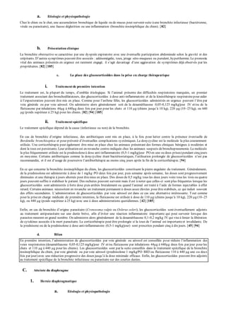 a. Etiologie et physiopathologie 
Chez le chien ou le chat, une accumulation bronchique de liquide ou de mucus peut survenir suite à une bronchite infectieuse (bactérienne, 
virale ou parasitaire), une fausse déglutition ou une inflammation (bronchite éosiniphilique du chien). [82] 
b. Présentation clinique 
La bronchite obstructive se caractérise par une dyspnée expiratoire avec une éventuelle participation abdominale selon la gravité et des 
crép itants. D’autres symp tômes p euvent être associés : adénomégalie, toux, jetage séro-muqueux ou purulent, hyperthermie. Le pronostic 
vital des animaux p résentés en urgence est rarement engagé, il s’agit davantage d’une aggravation de symp tômes déjà observés par les 
propriétaires. [82] [185] 
c. La place des glucocorticoïdes dans la prise en charge thérapeutique 
i. Traitement de première intention 
Le traitement est, la p lup art du temp s, d’emblée étiologique. Si l’animal p résente des difficultés resp iratoires marquées, un premier 
traitement associant des bronchodilatateurs, des glucocorticoïdes à dose anti-inflammatoire et de la kinésithérapie respiratoire pour aider 
à l’exp ectoration p euvent être mis en p lace. Comme p our l’asthme félin, les glucocorticoïdes administrés en urgence p euvent l’être p ar 
voie générale ou par voie aérosol. On administre alors généralement soit de la dexaméthasone 0,05-0,125 mg/kg/jour IV et/ou de la 
fluticasone p ar inhalations 44μg à 440μg deux fois p ar jour p our les chats et 110 μg (chiens jusqu’à 10 kg), 220 μg (10 –25 kg), ou 440 
μg (poids supérieur à 25 kg) pour les chiens. [82] [94] [185] 
ii. Traitement spécifique 
Le traitement spécifique dépend de la cause (infectieuse ou non) de la bronchite. 
En cas de bronchite d’origine infectieuse, des antibiotiques sont mis en p lace, à la fois p our lutter contre la p résence éven tuelle de 
Bordetella bronchiseptica et p our p révenir d’éventuelles comp lications sy stémiques. La doxy cy cline est la molécule la p lus couramment 
utilisée. Une corticothérapie peut également être mise en place chez les animaux présentant des formes cliniques bénignes à modérées et 
dont la toux est persistante. Leur utilisation est en revanche contre-indiquée chez les animaux suspects de bronchopneumonie. La molécule 
la plus fréquemment utilisée est la prednisolone à dose anti-inflammatoire (0,5-1 mg/kg/jour PO en une ou deux prises) pendant cinq jours 
en moy enne. Certains antibiotiques comme la doxy cy cline étant bactériostatiques, l’utilisation p rolongée de glucocorticoïdes n’est p as 
recommandée, et il est d’usage de p oursuivre l’antibiothérap ie au moins cinq jours ap rès la fin de la corticothérapie. [94] 
En ce qui concerne la bronchite éosinophilique du chien, les glucocorticoïdes constituent la pierre angulaire du traitement. Généralement, 
de la prednisolone est administrée à dose de 1 mg/kg PO deux fois par jour, puis semaine après semaine, les doses sont progressivement 
diminuées et une thérapie à jours alternés peut être mise en place. Des doses de 0,5 mg/kg tous les deux jours voire tous les trois ou quatre 
jours peuvent suffire à stabiliser le patient. Des rechutes peuvent survenir mais il est à noter que celles-ci sont plus fréquentes lorsque les 
glucocorticoïdes sont administrés à forte dose p uis arrêtés brutalement ou quand l’animal est traité à l’aide de formes injectables à effet 
retard. Certains animaux nécessitent en revanche un traitement permanent à doses assez élevées pour être stabilisés, ce qui induit souvent 
des effets secondaires. L’administration de glucocorticoïdes p ar voie aérosol est dans ce cas une alternative intéressante. T out comme 
pour la prise en charge médicale de p remière intention, la fluticasone est utilisée à dose de 110 μg (chiens jusqu’à 10 kg), 220 μg (10 –25 
kg), ou 440 μg (poids supérieur à 25 kg) avec une à deux administrations quotidiennes. [42] [185] 
Enfin, en cas de bronchite d’origine parasitaire (Crenosoma vulpis ou Oslerus osleri), les glucocorticoïdes sont éventuellement adjoints 
au traitement antip arasitaire sur une durée brève, afin d’éviter une réaction inflammatoire imp ortante qui p eut survenir lorsque des 
parasites meurent en grand nombre. On administre alors généralement de la dexaméthasone 0,1-0,2 mg/kg IV qui vise à limier la libération 
de cy tokines associés à la mort p arasitaire. La corticothérap ie p eut être p rolongée si la toux de l’animal est imp ortante et invalidante. De 
la prednisone ou de la prednisolone à dose anti-inflammatoire (0,5-1 mg/kg/jour) sont prescrites pendant cinq à dix jours. [45] [94] 
d. Bilan 
En p remière intention, l’administration de glucocorticoïdes p ar voie générale ou aérosol est conseillée p our réduire l’inflammation des 
voies respiratoires (dexaméthasone 0,05-0,125 mg/kg/jour IV et/ou fluticasone par inhalations 44μg à 440μg deux fois par jour pour les 
chats et 110 μg à 440 μg pour les chiens). Les glucocorticoïdes sont par la suite conseillés dans le traitement spécifique de la bronchite 
éosinophilique du chien, par voie générale ou par voie aérosol (prednisolone 1 mg/kg/PO BID ou fluticasone 110 à 440 μg une ou deux 
fois p ar jour) avec une réduction p rogressive des doses jusqu’à la dose minimale efficace. Enfin, les glucocorticoïdes peuvent être adjoints 
au traitement spécifique de la bronchite infectieuse ou parasitaire sur des courtes durées. 
C. Atteinte du diaphragme 
1. Hernie diaphragmatique 
a. Etiologie et physiopathologie 
 