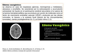 Edema vasogénico:
se observa en caso de neoplasias (gliomas, meningiomas y metástasis),
abscesos o encefalitis. Se caracteriza por la extravasación y acumulación
extracelular de líquido en el parénquima cerebral secundaria a la ruptura de
la barrera hematoencefálica que se produce por acción de moléculas como el
factor de crecimiento endotelial vascular (VEGF), producido por las células
tumorales, la hipoxia y la acidosis focal (típicos de los microambientes
tumorales), ciertas prostaglandinas (IL-1) y el óxido nítrico (1,2).
Piano, A., Zurita Santisteban, R., Bernal Basurto, R., & Muñoz, C. M.
(2023). Edema cerebral y manejo de la presión intracraneal
 