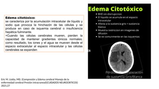 Edema citotóxico:
se caracteriza por la acumulación intracelular de líquido y
sodio que provoca la hinchazón de las células y se
produce en caso de isquemia cerebral o insuficiencia
hepática fulminante.
+Cuando las células cerebrales mueren, pierden la
capacidad de mantener gradientes iónicos normales;
como resultado, los iones y el agua se mueven desde el
espacio extracelular al espacio intracelular y las células
cerebrales se expanden
Eric M. Liotta, MD. (Compresión y Edema cerebral Manejo de la
enfermedad cerebral Presión intracraneal)(CUIDADOS NEUROCRITICOS)
2021;27
 