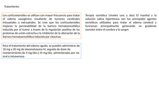 Tratamiento:
Los corticosteroides se utilizan con mayor frecuencia para tratar
el edema vasogénico resultante de tumores cerebrales
intraaxiales o extraaxiales. Se cree que los corticosteroides
mejoran la permeabilidad de la barrera hematoencefálica
inducida por el tumor a través de la regulación positiva de las
proteínas de unión estrecha y la inhibición de la alteración de la
barrera hematoencefálica inducida por citocinas
Para el tratamiento del edema agudo, se pueden administrar de
10 mg a 20 mg de dexametasona IV, seguida de dosis de
mantenimiento de 4 mg/día a 24 mg/día, administradas por vía
oral o intravenosa
Terapia osmótica (niveles uno y dos) El manitol y la
solución salina hipertónica son los principales agentes
osmóticos utilizados para tratar el edema cerebral y
funcionan principalmente generando un gradiente
osmolar entre el cerebro y la sangre
 