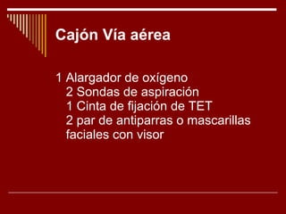 Cajón Vía aérea 1 Alargador de oxígeno 2 Sondas de aspiración 1 Cinta de fijación de TET 2 par de antiparras o mascarillas faciales con visor 