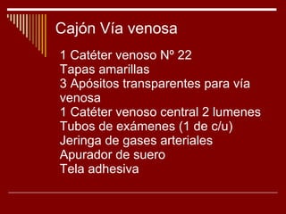 Cajón Vía venosa 1 Catéter venoso Nº 22 Tapas amarillas 3 Apósitos transparentes para vía venosa 1 Catéter venoso central 2 lumenes Tubos de exámenes (1 de c/u) Jeringa de gases arteriales Apurador de suero Tela adhesiva 