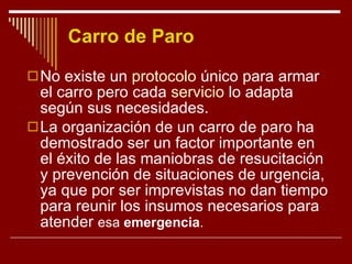 Carro de Paro No existe un  protocolo  único para armar el carro pero cada  servicio  lo adapta según sus necesidades. La organización de un carro de paro ha demostrado ser un factor importante en el éxito de las maniobras de resucitación y prevención de situaciones de urgencia, ya que por ser imprevistas no dan tiempo para reunir los insumos necesarios para atender  esa   emergencia .  