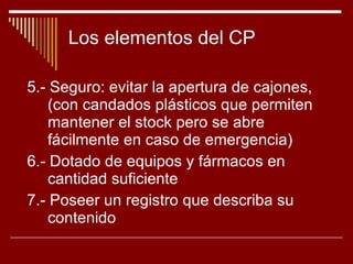 Los elementos del CP 5.- Seguro: evitar la apertura de cajones, (con candados plásticos que permiten mantener el stock pero se abre fácilmente en caso de emergencia) 6.- Dotado de equipos y fármacos en cantidad suficiente 7.- Poseer un registro que describa su contenido 