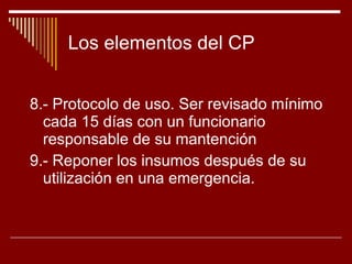 Los elementos del CP 8.- Protocolo de uso. Ser revisado mínimo cada 15 días con un funcionario responsable de su mantención 9.- Reponer los insumos después de su utilización en una emergencia.  