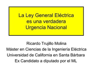 La Ley General Eléctrica
         es una verdadera
         Urgencia Nacional


          Ricardo Trujillo Molina
Máster en Ciencias de la Ingeniería Eléctrica
Universidad de California en Santa Bárbara
    Ex Candidato a diputado por el ML
 