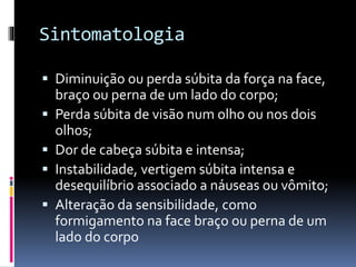 Sintomatologia
 Diminuição ou perda súbita da força na face,
braço ou perna de um lado do corpo;
 Perda súbita de visão num olho ou nos dois
olhos;
 Dor de cabeça súbita e intensa;
 Instabilidade, vertigem súbita intensa e
desequilíbrio ass0ciado a náuseas ou vômito;
 Alteração da sensibilidade, como
formigamento na face braço ou perna de um
lado do corpo
 