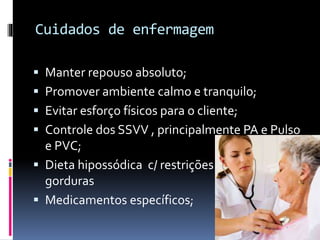 Cuidados de enfermagem
 Manter repouso absoluto;
 Promover ambiente calmo e tranquilo;
 Evitar esforço físicos para o cliente;
 Controle dos SSVV , principalmente PA e Pulso
e PVC;
 Dieta hipossódica c/ restrições de
gorduras
 Medicamentos específicos;
 