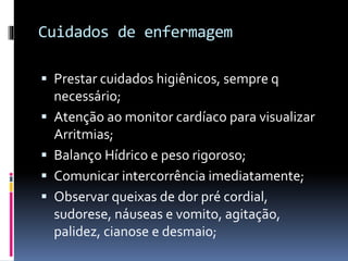 Cuidados de enfermagem
 Prestar cuidados higiênicos, sempre q
necessário;
 Atenção ao monitor cardíaco para visualizar
Arritmias;
 Balanço Hídrico e peso rigoroso;
 Comunicar intercorrência imediatamente;
 Observar queixas de dor pré cordial,
sudorese, náuseas e vomito, agitação,
palidez, cianose e desmaio;
 