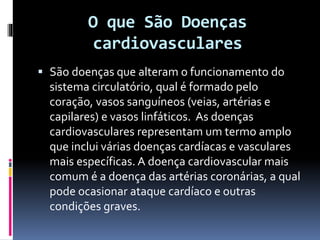 O que São Doenças
cardiovasculares
 São doenças que alteram o funcionamento do
sistema circulatório, qual é formado pelo
coração, vasos sanguíneos (veias, artérias e
capilares) e vasos linfáticos. As doenças
cardiovasculares representam um termo amplo
que inclui várias doenças cardíacas e vasculares
mais específicas. A doença cardiovascular mais
comum é a doença das artérias coronárias, a qual
pode ocasionar ataque cardíaco e outras
condições graves.
 