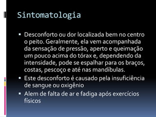 Sintomatologia
 Desconforto ou dor localizada bem no centro
o peito. Geralmente, ela vem acompanhada
da sensação de pressão, aperto e queimação
um pouco acima do tórax e, dependendo da
intensidade, pode se espalhar para os braços,
costas, pescoço e até nas mandíbulas.
 Este desconforto é causado pela insuficiência
de sangue ou oxigênio
 Alem de falta de ar e fadiga após exercícios
físicos
 