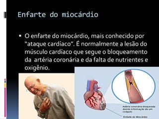 Enfarte do miocárdio
 O enfarte do miocárdio, mais conhecido por
“ataque cardíaco”. É normalmente a lesão do
músculo cardíaco que segue o bloqueamento
da artéria coronária e da falta de nutrientes e
oxigênio.
 