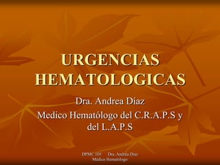 URGENCIAS
HEMATOLOGICAS
        Dra. Andrea Díaz
Medico Hematólogo del C.R.A.P.S y
          del L.A.P.S

          DPMC 105 Dra. Andrea Diaz
             Médico Hematólogo
 