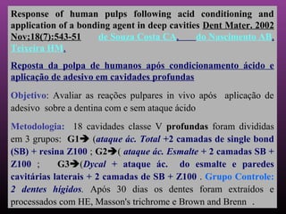 Response of human pulps following acid conditioning and
application of a bonding agent in deep cavities Dent Mater. 2002
Nov;18(7):543-51     de Souza Costa CA,       do Nascimento AB,
Teixeira HM.
Reposta da polpa de humanos após condicionamento ácido e
aplicação de adesivo em cavidades profundas
Objetivo: Avaliar as reações pulpares in vivo após aplicação de
adesivo sobre a dentina com e sem ataque ácido
Metodologia: 18 cavidades classe V profundas foram divididas
em 3 grupos: G1 (ataque ác. Total +2 camadas de single bond
(SB) + resina Z100 ; G2( ataque ác. Esmalte + 2 camadas SB +
Z100 ;      G3(Dycal + ataque ác. do esmalte e paredes
cavitárias laterais + 2 camadas de SB + Z100 . Grupo Controle:
2 dentes hígidos. Após 30 dias os dentes foram extraídos e
processados com HE, Masson's trichrome e Brown and Brenn .
 