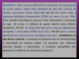 Resultados: uma resposta inflamatória moderada, desorganização
do tecido pulpar, assim como formação de uma fina camada de
dentina reacionária foram observadas no G1 nos dentes onde a
espessura dentinária remanescente (EDR) era menor do que 300µ.
Estes achados histológicos parecem estar relacionados à formação
de tags de resina e à difusão do agente adesivo pelos túbulos
dentinários. No G2 foi observada uma suave resposta inflamatória
em apenas 1 dente onde a EDR era de 162 µ. No G3 todos os dentes
apresentaram características histológicas normais , semelhantes às
dos dentes controle. A presença de bactérias não foi correlacionada
à intensidade da resposta pulpar .Os pacientes não relataram
sintomas durante o experimento. A avaliação radiográfica não
apresentou evidências de alterações periapicais.
 
