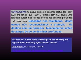 CONCLUSÃO: O ataque ácido em dentinas profundas , com
EDR menor do que 300 µ forrada com SB causa uma
resposta pulpar mais intensa do que nas dentinas profundas
 não atacadas. Baseados nos resultados deste
estudo nós recomendamos a proteção da
dentina com um forrador biocompatível antes
do ataque ácido de dentinas profundas.

Response of human pulps following acid conditioning and
application of a bonding agent in deep cavities

Dent Mater. 2002 Nov;18(7):543-51

 de Souza Costa CA, do Nascimento AB, Teixeira HM.
 