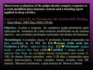 Short-term evaluation of the pulpo-dentin complex response to
a resin-modified glass-ionomer cement and a bonding agent
applied in deep cavities.

Costa CA, Giro EM, do Nascimento AB, Teixeira HM, Hebling
J. Dent Mater. 2003 Dec;19(8):739-46
Objetivo: Avaliar a resposta do complexo pulpo-dentinário após
aplicação de ionômero de vidro resinoso modificado ou de sistema
adesivo , em cavidades profundas realizadas em dentes de humanos
Metodologia: Cavidades classe V profundas foram preparadas na
face vestibular de 26 PM. No G1:ataque ácido total (ác.
Fosfórico a 32%) + adesivo One Step . G2:Vitrebond+ ataque
ácido + adesivo One Step e.G3:Ca(OH)2 + ataque ácido +
adesivo One Step .As cavidades foram restauradas com resina Z-
100. Os dentes foram extraídos entre 5-30 dias e preparados para
análise microscópica. Cortes seriados foram corados com HE
stained , Masson's trichrome e pela técnica de Brown e Brenn
 