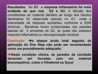 Resultados: No G1 a resposta inflamatória foi mais
evidente do que nos         G2 e G3. A difusão dos
constituintes do material dentário ao longo dos túbulos
dentinários foi observada apenas no G1, onde a
intensidade da resposta aumentou conforme a EDR
diminuía . Bactérias foram evidenciadas nas paredes
laterias de 2 amostras do G2, as quais não exibiram
resposta inflamatória ou desorganização tecidual.
Conclusão: o ataque ácido total seguido da
aplicação do One Step não pode ser recomendado
como um procedimento adequado.
Nesta condição clínica, as paredes da cavidade
deveriam   ser    forradas    com    um  material
biocompatível, como o Vitrebond ou Dycal
 