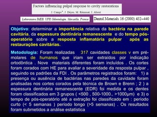 Objetivo: determinar a importância relativa da bactéria na parede
cavitária, da espessura dentinária remanescente e do tempo pós-
operatório sobre a resposta inflamatória pulpar          após as
restaurações cavitárias.
Metodologia: Foram realizadas 317 cavidades classes v em pré-
molares de humanos que iriam ser extraídos por indicação
ortodôntica . Nove materiais diferentes foram incluídos . Os cortes
foram corados com HE para avaliar a severidade da resposta pulpar ,
seguindo os padrões da FDI . Os parâmetros registrados foram: 1) a
presença ou ausência de bactérias nas paredes da cavidade foram
analisadas nos cortes corados pela técnica de Brown e Brenn ; 2 ) a
espessura dentinária remanescente (EDR) foi medida e os dentes
foram classificados em 3 grupos ( <500 , 500-1000., >1000µm) e 3) o
tempo de pós-operatório até a extração foi classificado em : período
curto (< 5 semanas ) período longo (>5 semanas) . Os resultados
foram submetidos a análise estatística
 