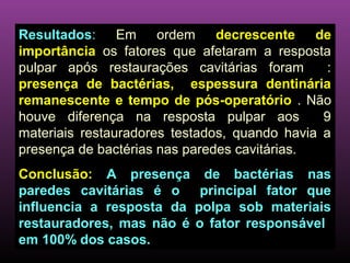 Resultados: Em ordem           decrescente de
importância os fatores que afetaram a resposta
pulpar após restaurações cavitárias foram       :
presença de bactérias, espessura dentinária
remanescente e tempo de pós-operatório . Não
houve diferença na resposta pulpar aos         9
materiais restauradores testados, quando havia a
presença de bactérias nas paredes cavitárias.
Conclusão: A presença        de bactérias nas
paredes cavitárias é o      principal fator que
influencia a resposta da   polpa sob materiais
restauradores, mas não é   o fator responsável
em 100% dos casos.
 