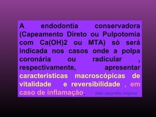 A      endodontia      conservadora
(Capeamento Direto ou Pulpotomia
com Ca(OH)2 ou MTA) só será
indicada nos casos onde a polpa
coronária      ou     radicular           ,
respectivamente,           apresentar
características macroscópicas de
vitalidade    e reversibilidade , em
caso de inflamação. Inês Jacyntho Inojosa
 