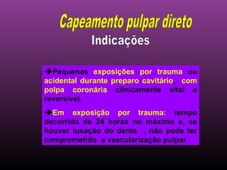 Pequenas exposições por trauma ou
acidental durante preparo cavitário, com
polpa coronária clinicamente vital e
reversível.
Em exposição por trauma: tempo
decorrido de 24 horas no máximo e, se
houver luxação do dente , não pode ter
comprometido a vascularização pulpar
 