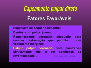    Exposição de pequeno tamanho;
   Dentes com polpa jovem;
   Remanescente coronário adequado para
    receber restauração que permita              bom
    vedamento marginal;
   Estado pulpar coronário deve mostrar-se
    clinicamente vital e em condições de
    reversibilidade .        Ines Jacyntho Inojosa
 