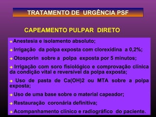 TRATAMENTO DE URGÊNCIA PSF

        CAPEAMENTO PULPAR DIRETO
   Anestesia e isolamento absoluto;
   Irrigação da polpa exposta com clorexidina a 0,2%;
   Otosporin sobre a polpa exposta por 5 minutos;
 Irrigação com soro fisiológico e comprovação clínica
da condição vital e reversível da polpa exposta;
 Uso de pasta de Ca(OH)2 ou MTA sobre a polpa
exposta;
   Uso de uma base sobre o material capeador;
   Restauração coronária definitiva;
   Acompanhamento clínico e radiográfico do paciente.
 