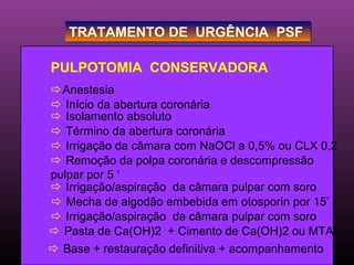 TRATAMENTO DE URGÊNCIA PSF

PULPOTOMIA CONSERVADORA
Anestesia
 Início da abertura coronária
 Isolamento absoluto
 Término da abertura coronária
 Irrigação da câmara com NaOCl a 0,5% ou CLX 0,2
 Remoção da polpa coronária e descompressão
pulpar por 5 ‘
 Irrigação/aspiração da câmara pulpar com soro
 Mecha de algodão embebida em otosporin por 15’
 Irrigação/aspiração da câmara pulpar com soro
 Pasta de Ca(OH)2 + Cimento de Ca(OH)2 ou MTA
 Base + restauração definitiva + acompanhamento
 