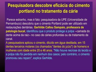 Pesquisadora descobre eficácia do cimento
      portland no tratamento da cárie
 Parece estranho, mas é fato: pesquisadora da UPE (Universidade de
Pernambuco) descobriu que o cimento Portland pode ser utilizado em
restaurações dentárias. Gerhilde Callou Sampaio, professora de
patologia bucal, identificou que o produto protege a polpa --camada do
dente acima da raiz-- no caso de cáries profundas ou de tratamento de
canal.
A pesquisadora aplicou o cimento, diluído em água destilada, em 15
dentes terceiros molares (os chamados "dentes do juízo") de homens e
mulheres com idade entre 20 e 46 anos. "Não houve necrose do tecido e
a polpa não foi perdida em nenhum dos casos; pelo contrário, o cimento
promoveu seu reparo", explica Gerhilde.
 