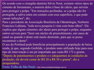 De acordo com o cirurgião-dentista Silvio Nosé, existem vários tipos de
cimento de forramento, a maioria deles à base de cálcio, que servem
para proteger a polpa. "Em remoções profundas, se a polpa não for
protegida, a saliva entra em contato com essa superfície, o que pode
causar infecções", diz.
Para o presidente da Associação Brasileira de Odontologia, Norberto
Francisco Lubiana, "toda nova pesquisa é vista com bons olhos". Ele
explica que alguns cimentos são ideais para proteger a polpa, enquanto
outros servem para "fazer um núcleo de preenchimento, em casos de
canal ou quando o dente está muito destruído, para que se possa
reconstruir o dente".
O uso do Portland pode beneficiar principalmente a população de baixa
renda, já que, segundo Gerhilde, o produto mais utilizado hoje para esse
tipo de intervenção é um pó importado que custa R$ 172 o grama.
"Depois de patentearmos o produto e o adequarmos às condições de
produção, ele deverá custar de R$ 20 a R$ 30 o grama", diz a
pesquisadora.
Fonte: Folha de São Paulo http://www.portalodontologia.com.br
 