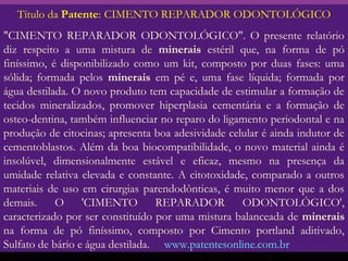 Título da Patente: CIMENTO REPARADOR ODONTOLÓGICO
"CIMENTO REPARADOR ODONTOLÓGICO". O presente relatório
diz respeito a uma mistura de minerais estéril que, na forma de pó
finíssimo, é disponibilizado como um kit, composto por duas fases: uma
sólida; formada pelos minerais em pé e, uma fase líquida; formada por
água destilada. O novo produto tem capacidade de estimular a formação de
tecidos mineralizados, promover hiperplasia cementária e a formação de
osteo-dentina, também influenciar no reparo do ligamento periodontal e na
produção de citocinas; apresenta boa adesividade celular é ainda indutor de
cementoblastos. Além da boa biocompatibilidade, o novo material ainda é
insolúvel, dimensionalmente estável e eficaz, mesmo na presença da
umidade relativa elevada e constante. A citotoxidade, comparado a outros
materiais de uso em cirurgias parendodônticas, é muito menor que a dos
demais.     O     'CIMENTO        REPARADOR         ODONTOLÓGICO',
caracterizado por ser constituído por uma mistura balanceada de minerais
na forma de pó finíssimo, composto por Cimento portland aditivado,
Sulfato de bário e água destilada. www.patentesonline.com.br
 