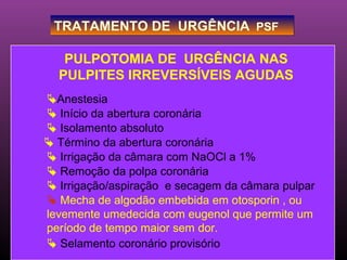 TRATAMENTO DE URGÊNCIA PSF

   PULPOTOMIA DE URGÊNCIA NAS
  PULPITES IRREVERSÍVEIS AGUDAS
Anestesia
 Início da abertura coronária
 Isolamento absoluto
 Término da abertura coronária
 Irrigação da câmara com NaOCl a 1%
 Remoção da polpa coronária
 Irrigação/aspiração e secagem da câmara pulpar
 Mecha de algodão embebida em otosporin , ou
levemente umedecida com eugenol que permite um
período de tempo maior sem dor.
 Selamento coronário provisório
 