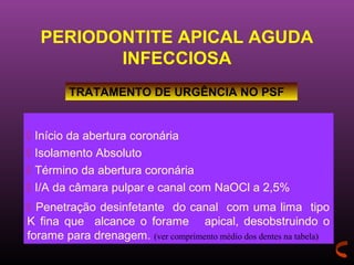 PERIODONTITE APICAL AGUDA
         INFECCIOSA
         TRATAMENTO DE URGÊNCIA NO PSF


 Início da abertura coronária
 Isolamento Absoluto
 Término da abertura coronária
 I/A da câmara pulpar e canal com NaOCl a 2,5%
 Penetração desinfetante do canal com uma lima tipo
K fina que alcance o forame apical, desobstruindo o
forame para drenagem. (ver comprimento médio dos dentes na tabela)
 