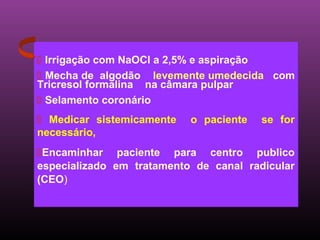  Irrigação com NaOCl a 2,5% e aspiração
 Mecha de algodão levemente umedecida com
Tricresol formalina na câmara pulpar
 Selamento coronário
 Medicar sistemicamente   o paciente   se for
necessário,
Encaminhar paciente para centro publico
especializado em tratamento de canal radicular
(CEO)
 