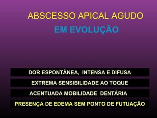 ABSCESSO APICAL AGUDO
            EM EVOLUÇÃO



    DOR ESPONTÂNEA, INTENSA E DIFUSA

     EXTREMA SENSIBILIDADE AO TOQUE

    ACENTUADA MOBILIDADE DENTÁRIA

PRESENÇA DE EDEMA SEM PONTO DE FUTUAÇÃO
 