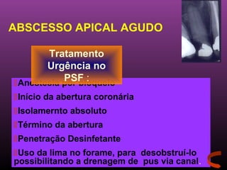 ABSCESSO APICAL AGUDO

       Tratamento
       Urgência no
           PSF :
Anestesia por bloqueio
Início da abertura coronária
Isolamernto absoluto
Término da abertura
Penetração Desinfetante
Uso da lima no forame, para desobstruí-lo
possibilitando a drenagem de pus via canal.
 