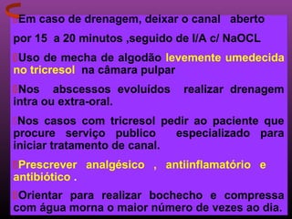 Em caso de drenagem, deixar o canal aberto
por 15 a 20 minutos ,seguido de I/A c/ NaOCL
Uso de mecha de algodão levemente umedecida
no tricresol na câmara pulpar
Nos abscessos evoluídos      realizar drenagem
intra ou extra-oral.
Nos casos com tricresol pedir ao paciente que
procure serviço publico      especializado para
iniciar tratamento de canal.
Prescrever analgésico , antiinflamatório e
antibiótico .
Orientar para realizar bochecho e compressa
com água morna o maior número de vezes ao dia.
 