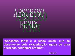 “Abscesso fênix é a lesão apical que se
desenvolve pela exacerbação aguda de uma
alteração periapical crônica”.
                           INGLE
 
