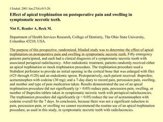 J Endod. 2001 Jun;27(6):415-20.

Effect of apical trephination on postoperative pain and swelling in
symptomatic necrotic teeth.

Nist E, Reader A, Beck M.

Department of Health Services Research, College of Dentistry, The Ohio State University,
Columbus 43210, USA.

The purpose of this prospective, randomized, blinded study was to determine the effect of apical
trephination on postoperative pain and swelling in symptomatic necrotic teeth. Fifty emergency
patients participated, and each had a clinical diagnosis of a symptomatic necrotic tooth with
associated periapical radiolucency. After endodontic treatment, patients randomly received either
an apical trephination or mock trephination procedure. The trephination procedure used a
Stabident perforator to provide an initial opening in the cortical bone that was enlarged with files
(#25 through #120) and an endodontic spoon. Postoperatively, each patient received: ibuprofen;
acetaminophen with codeine (30 mg); and a 7-day diary to record pain, percussion pain, swelling,
and number and type of pain medication taken. Results demonstrated the use of an apical
trephination procedure did not significantly (p > 0.05) reduce pain, percussion pain, swelling, or
number of ibuprofen tablets taken in symptomatic necrotic teeth with periapical radiolucencies.
The trephination procedure did significantly (p < 0.05) reduce the use of acetaminophen with
codeine overall for the 7 days. In conclusion, because there was not a significant reduction in
pain, percussion pain, or swelling we cannot recommend the routine use of an apical trephination
procedure, as used in this study, in symptomatic necrotic teeth with radiolucencies.
 