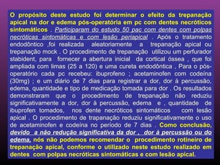 O propósito deste estudo foi determinar o efeito da trepanação
apical na dor e edema pós-operatória em pc com dentes necróticos
sintomáticos . Participaram do estudo 50 pac com dentes com polpas
necróticas sintomáticas e com lesão periapical . Após o tratamento
endodôntico ,foi realizada aleatoriamente a trepanação apical ou
trepanação mock . O procedimento de trepanação utilizou um perfurador
stabident, para fornecer a abertura inicial da cortical óssea , que foi
ampliada com limas (25 a 120) e uma cureta endodôntica , Para o pós-
operatório cada pc recebeu: ibuprofeno ; acetaminofen com codeína
(30mg) ; e um diário de 7 dias para registrar a dor, dor à percussão,
edema, quantidade e tipo de medicação tomada para dor . Os resultados
demonstraram que o procedimento de trepanação não reduziu
significativamente a dor, dor à percussão, edema e , quantidade de
ibuprofen tomados, nos dente necróticos sintomáticos        com lesão
apical . O procedimento de trapanação reduziu significativamente o uso
de acetaminofen e codeína no período de 7 dias . Como conclusão,
devido a não redução significativa da dor , dor à percussão ou do
edema, nós não podemos recomendar o procedimento rotineiro de
trepanação apical, conforme o utilizado neste estudo realizado em
dentes com polpas necróticas sintomáticas e com lesão apical.
 