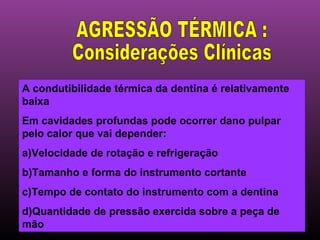 A condutibilidade térmica da dentina é relativamente
baixa
Em cavidades profundas pode ocorrer dano pulpar
pelo calor que vai depender:
a)Velocidade de rotação e refrigeração
b)Tamanho e forma do instrumento cortante
c)Tempo de contato do instrumento com a dentina
d)Quantidade de pressão exercida sobre a peça de
mão
 