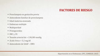  Preeclampsia en gestación previa
 Antecedente familiar de preeclampsia
 Edad materna avanzada
 Embarazo múltiple
 Multiparidad
 Primigravidez
 IMC > 35
 Tensión arterial de > 130/80 mmHg
 Ácido Urico > 5.2 mg/dl
 Antecedente de SAAF – DM1
FACTORES DE RIESGO
Hipertensión en el Embarazo, GPC, COMEGO; 2015
 