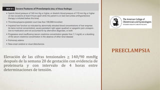 PREECLAMPSIA
Elevación de las cifras tensionales > 140/90 mmHg
después de la semana 20 de gestación con evidencia de
proteinuria y con intervalo de 4 horas entre
determinaciones de tensión.
 