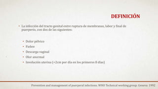 DEFINICIÓN
• La infección del tracto genital entre ruptura de membranas, labor y final de
puerperio, con dos de las siguientes:
• Dolor pélvico
• Fiebre
• Descarga vaginal
• Olor anormal
• Involución uterina (<2cm por día en los primeros 8 días)
Prevention and management of puerperal infections. WHO Technical working group. Geneva: 1992
 
